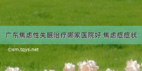 广东焦虑性失眠治疗哪家医院好 焦虑症症状