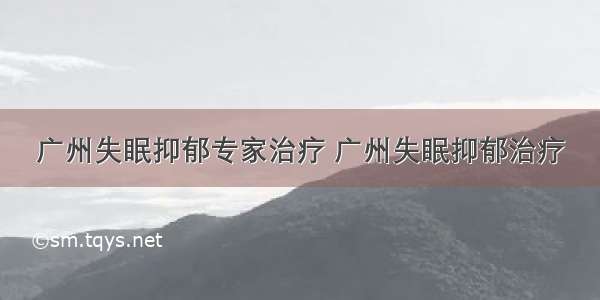 广州失眠抑郁专家治疗 广州失眠抑郁治疗