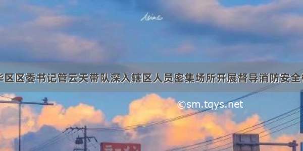 裕华区区委书记管云天带队深入辖区人员密集场所开展督导消防安全检查