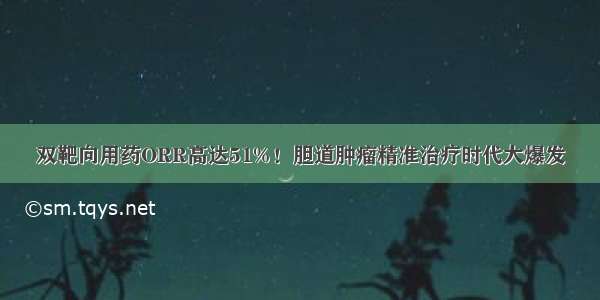 双靶向用药ORR高达51%！胆道肿瘤精准治疗时代大爆发