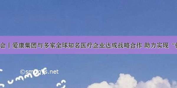 聚焦进博会丨爱康集团与多家全球知名医疗企业达成战略合作 助力实现“健康中国”