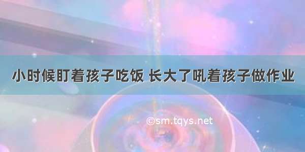 小时候盯着孩子吃饭 长大了吼着孩子做作业