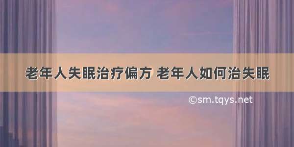 老年人失眠治疗偏方 老年人如何治失眠