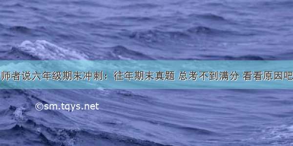 师者说六年级期末冲刺：往年期末真题 总考不到满分 看看原因吧