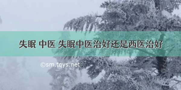 失眠 中医 失眠中医治好还是西医治好