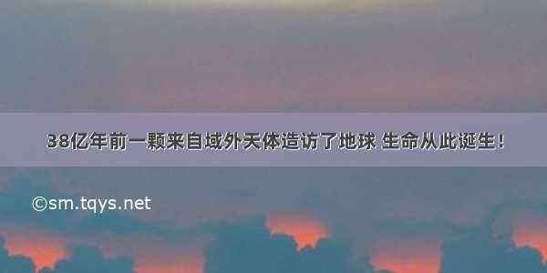 38亿年前一颗来自域外天体造访了地球 生命从此诞生！