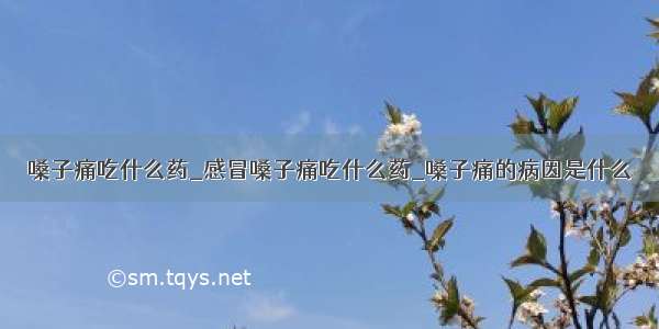 嗓子痛吃什么药_感冒嗓子痛吃什么药_嗓子痛的病因是什么