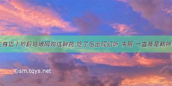 名医在身边丨妙龄姑娘网购这种药 吃了后出现幻听 失眠 一查竟是精神病……