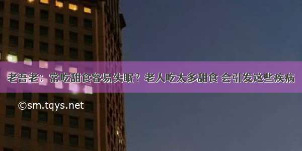 老吾老：常吃甜食容易失眠？老人吃太多甜食 会引发这些疾病