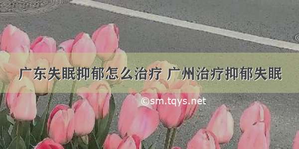 广东失眠抑郁怎么治疗 广州治疗抑郁失眠