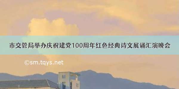 市交管局举办庆祝建党100周年红色经典诗文展诵汇演晚会