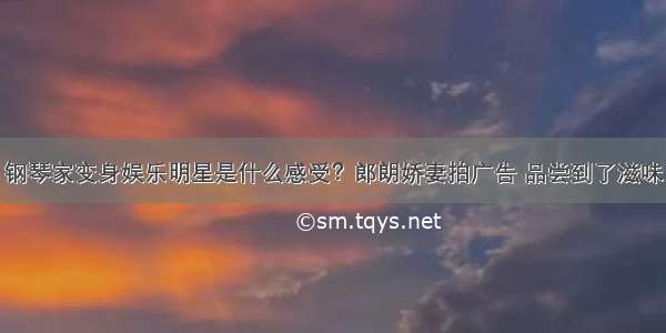 钢琴家变身娱乐明星是什么感受？郎朗娇妻拍广告 品尝到了滋味