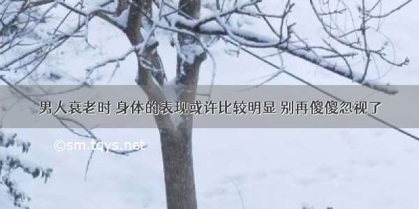 男人衰老时 身体的表现或许比较明显 别再傻傻忽视了