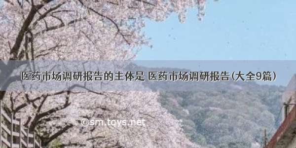 医药市场调研报告的主体是 医药市场调研报告(大全9篇)