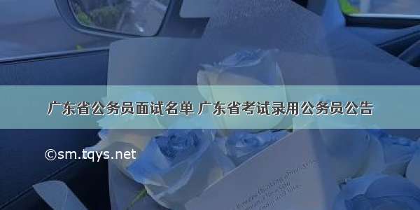 广东省公务员面试名单 广东省考试录用公务员公告