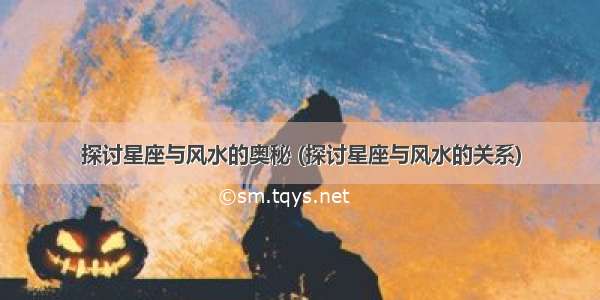 探讨星座与风水的奥秘 (探讨星座与风水的关系)