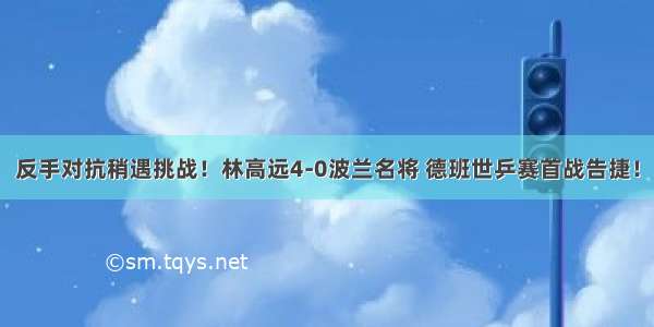 反手对抗稍遇挑战！林高远4-0波兰名将 德班世乒赛首战告捷！