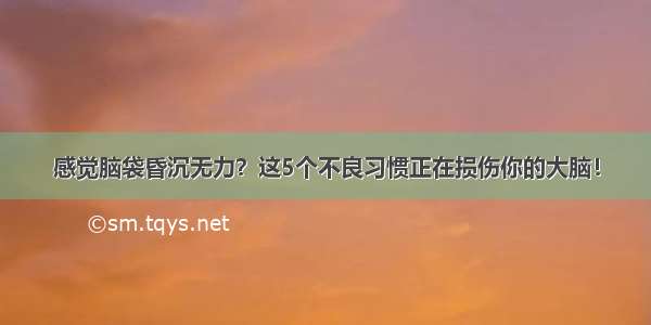 感觉脑袋昏沉无力？这5个不良习惯正在损伤你的大脑！