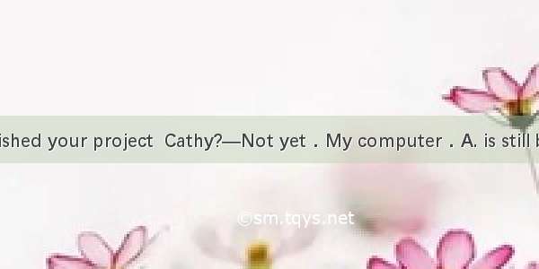 —Have you finished your project  Cathy?—Not yet．My computer．A. is still being fixed B. is