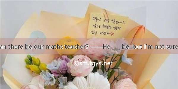 ——_____ the man there be our maths teacher? ——He ___ be  but I’m not sure. A. May; can’t B
