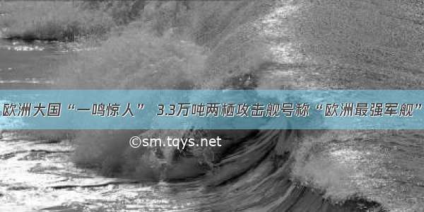 欧洲大国“一鸣惊人” 3.3万吨两栖攻击舰号称“欧洲最强军舰”