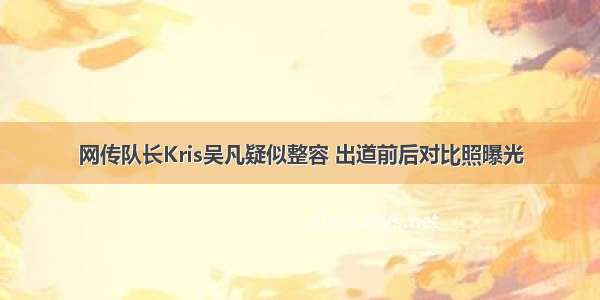 网传队长Kris吴凡疑似整容 出道前后对比照曝光