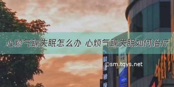 心烦气躁失眠怎么办 心烦气躁失眠如何治疗