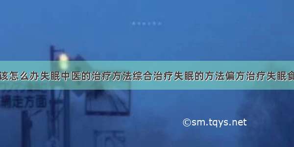 得了失眠症该怎么办失眠中医的治疗方法综合治疗失眠的方法偏方治疗失眠食疗治疗失眠