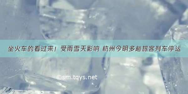 坐火车的看过来！受雨雪天影响 杭州今明多趟旅客列车停运