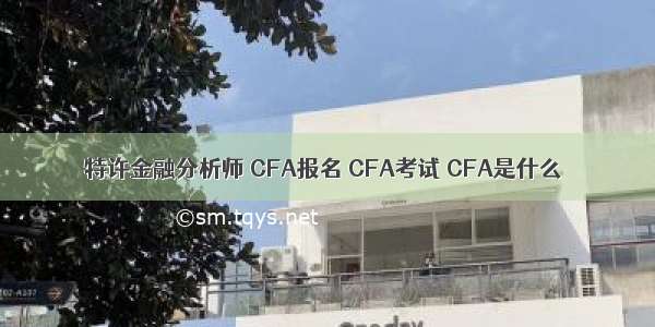 特许金融分析师 CFA报名 CFA考试 CFA是什么