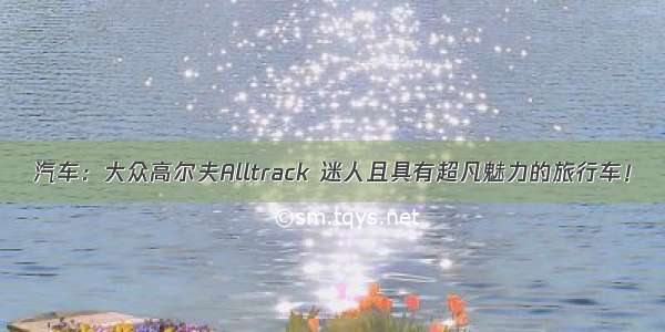 汽车：大众高尔夫Alltrack 迷人且具有超凡魅力的旅行车！