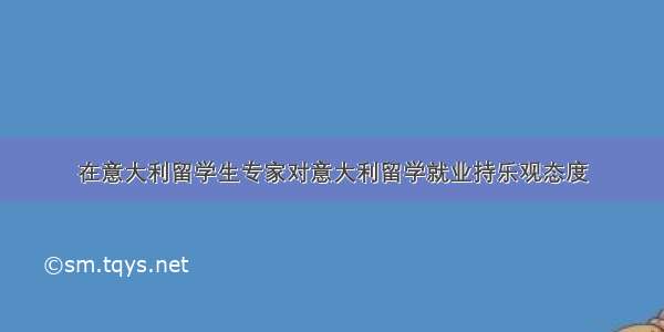 在意大利留学生专家对意大利留学就业持乐观态度