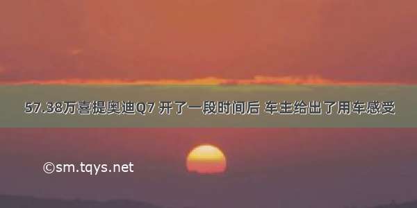 57.38万喜提奥迪Q7 开了一段时间后 车主给出了用车感受