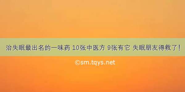 治失眠最出名的一味药 10张中医方 9张有它 失眠朋友得救了！