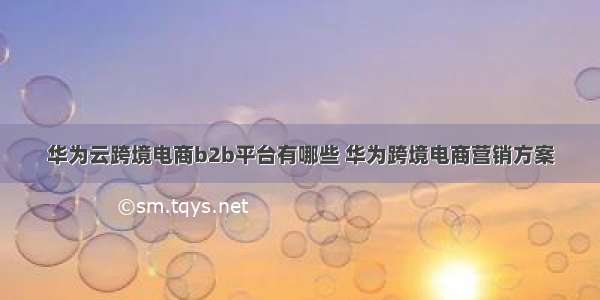 华为云跨境电商b2b平台有哪些 华为跨境电商营销方案