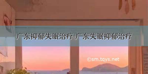 广东抑郁失眠治疗 广东失眠抑郁治疗