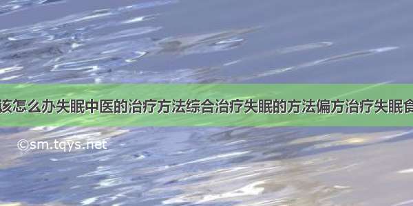 得了失眠症该怎么办失眠中医的治疗方法综合治疗失眠的方法偏方治疗失眠食疗治疗失眠