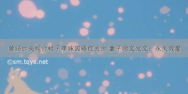 曾经的央视台柱子李咏因癌症去世 妻子哈文发文：永失我爱