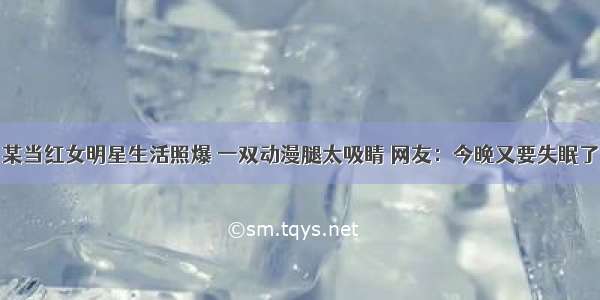 某当红女明星生活照爆 一双动漫腿太吸睛 网友：今晚又要失眠了