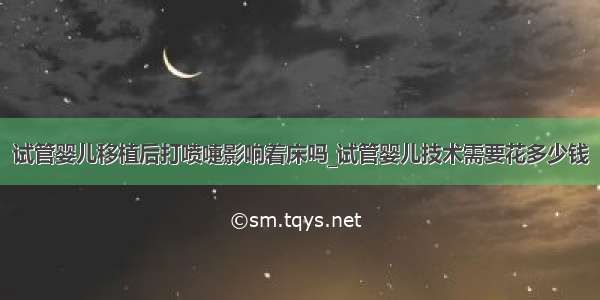 试管婴儿移植后打喷嚏影响着床吗_试管婴儿技术需要花多少钱