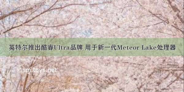 英特尔推出酷睿Ultra品牌 用于新一代Meteor Lake处理器