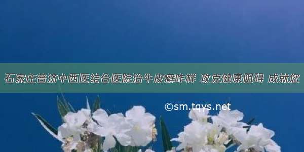 石家庄普济中西医结合医院治牛皮癣咋样 攻克健康阻碍 成就您