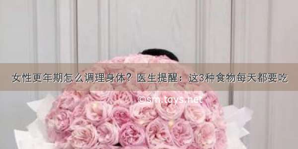 女性更年期怎么调理身体？医生提醒：这3种食物每天都要吃