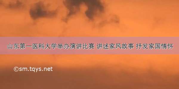 山东第一医科大学举办演讲比赛 讲述家风故事 抒发家国情怀