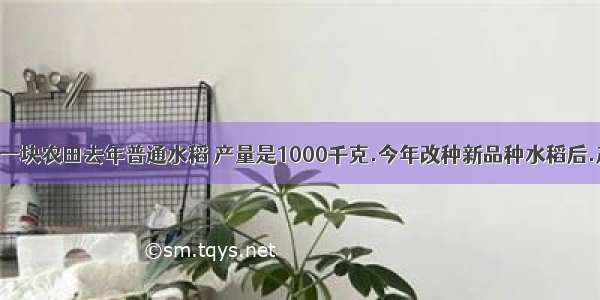 【张大伯的一块农田去年普通水稻 产量是1000千克.今年改种新品种水稻后.产量比去年增