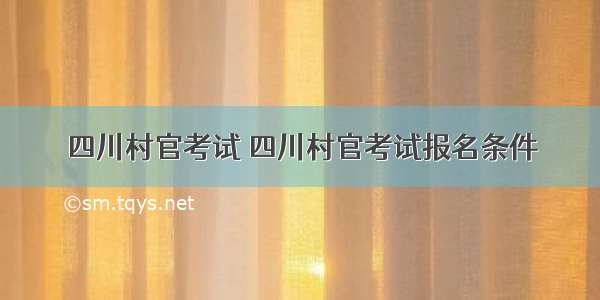 四川村官考试 四川村官考试报名条件
