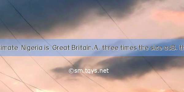 At a rough estimate  Nigeria is  Great Britain.A. three times the size asB. the size three