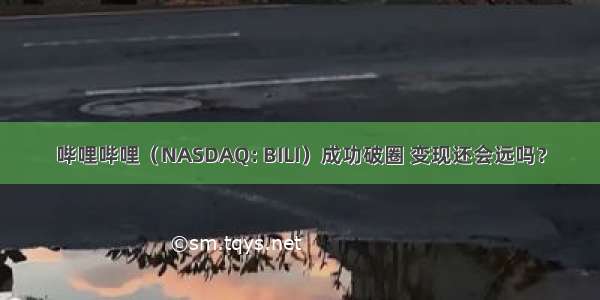 哔哩哔哩（NASDAQ: BILI）成功破圈 变现还会远吗？