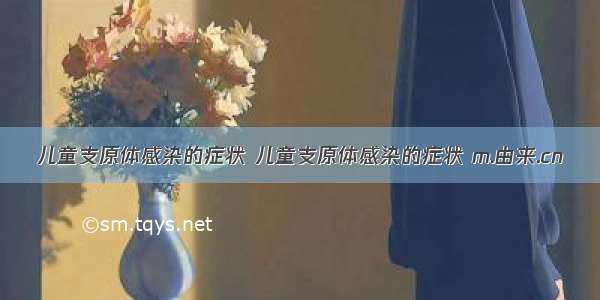 儿童支原体感染的症状 儿童支原体感染的症状 m.由来.cn