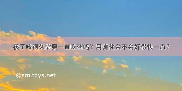 孩子咳很久需要一直吃药吗？用雾化会不会好得快一点？